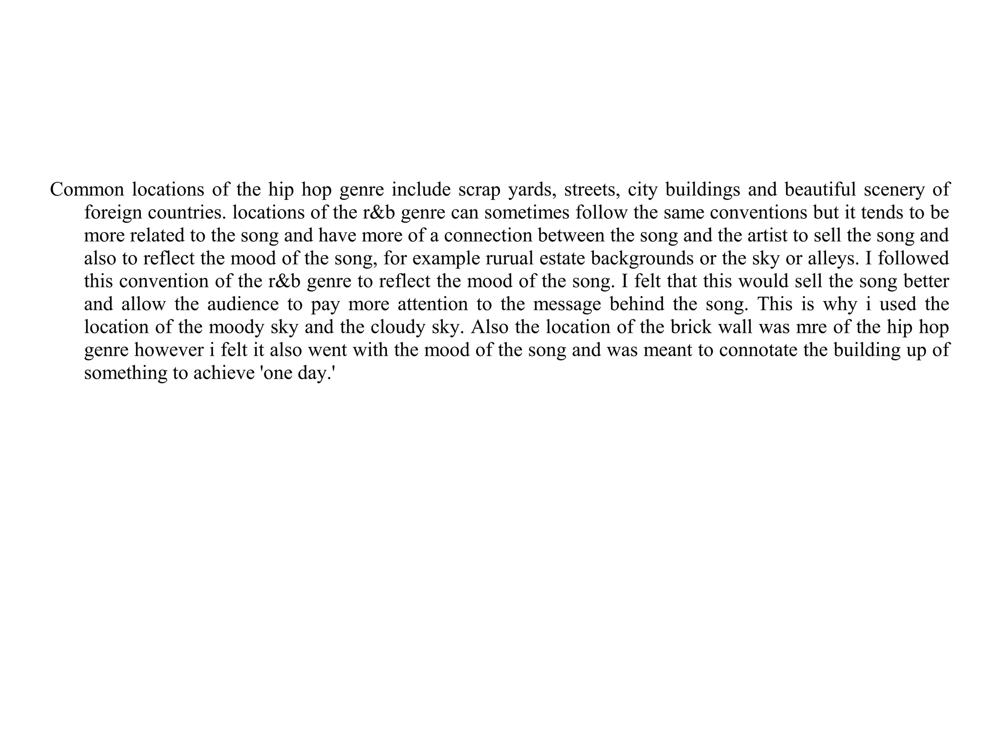 Common locations of the hip hop genre include scrap yards, streets, city buildings and beautiful scenery of
   foreign countries. locations of the r&b genre can sometimes follow the same conventions but it tends to be
   more related to the song and have more of a connection between the song and the artist to sell the song and
   also to reflect the mood of the song, for example rurual estate backgrounds or the sky or alleys. I followed
   this convention of the r&b genre to reflect the mood of the song. I felt that this would sell the song better
   and allow the audience to pay more attention to the message behind the song. This is why i used the
   location of the moody sky and the cloudy sky. Also the location of the brick wall was mre of the hip hop
   genre however i felt it also went with the mood of the song and was meant to connotate the building up of
   something to achieve 'one day.'
 