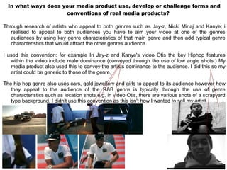 In what ways does your media product use, develop or challenge forms and
                     conventions of real media products?

Through research of artists who appeal to both genres such as Jay-z, Nicki Minaj and Kanye; i
   realised to appeal to both audiences you have to aim your video at one of the genres
   audiences by using key genre characteristics of that main genre and then add typical genre
   characteristics that would attract the other genres audience.

I used this convention; for example In Jay-z and Kanye's video Otis the key Hiphop features
   within the video include male dominance (conveyed through the use of low angle shots.) My
   media product also used this to convey the artists dominance to the audience. I did this so my
   artist could be generic to those of the genre.

The hip hop genre also uses cars, gold jewellery and girls to appeal to its audience however how
   they appeal to the audience of the R&B genre is typically through the use of genre
   characteristics such as location shots e.g. in video Otis, there are various shots of a scrapyard
   type background. I didn't use this convention as this isn't how I wanted to sell my artist.
 