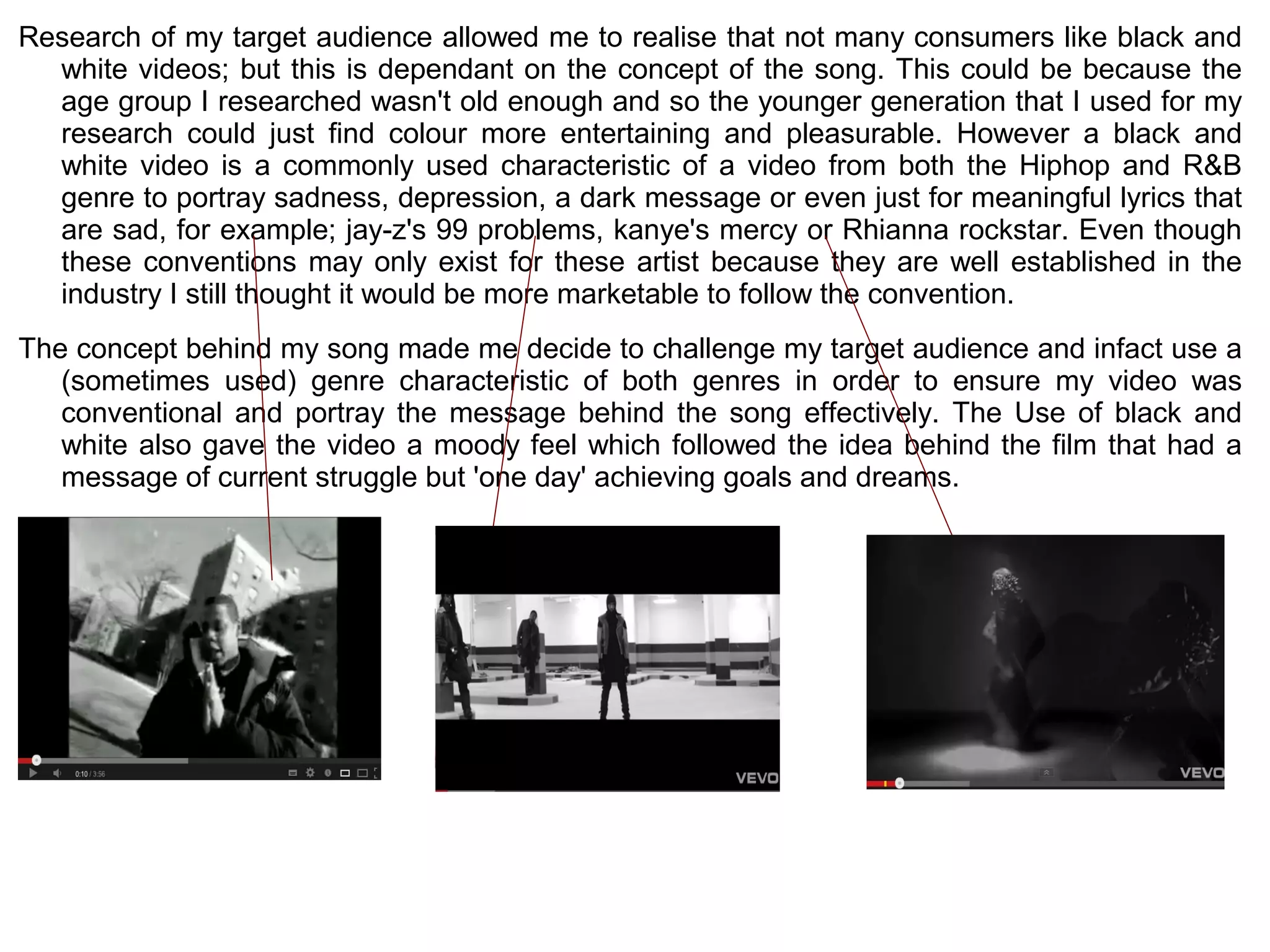 Research of my target audience allowed me to realise that not many consumers like black and
  white videos; but this is dependant on the concept of the song. This could be because the
  age group I researched wasn't old enough and so the younger generation that I used for my
  research could just find colour more entertaining and pleasurable. However a black and
  white video is a commonly used characteristic of a video from both the Hiphop and R&B
  genre to portray sadness, depression, a dark message or even just for meaningful lyrics that
  are sad, for example; jay-z's 99 problems, kanye's mercy or Rhianna rockstar. Even though
  these conventions may only exist for these artist because they are well established in the
  industry I still thought it would be more marketable to follow the convention.
The concept behind my song made me decide to challenge my target audience and infact use a
   (sometimes used) genre characteristic of both genres in order to ensure my video was
   conventional and portray the message behind the song effectively. The Use of black and
   white also gave the video a moody feel which followed the idea behind the film that had a
   message of current struggle but 'one day' achieving goals and dreams.
 