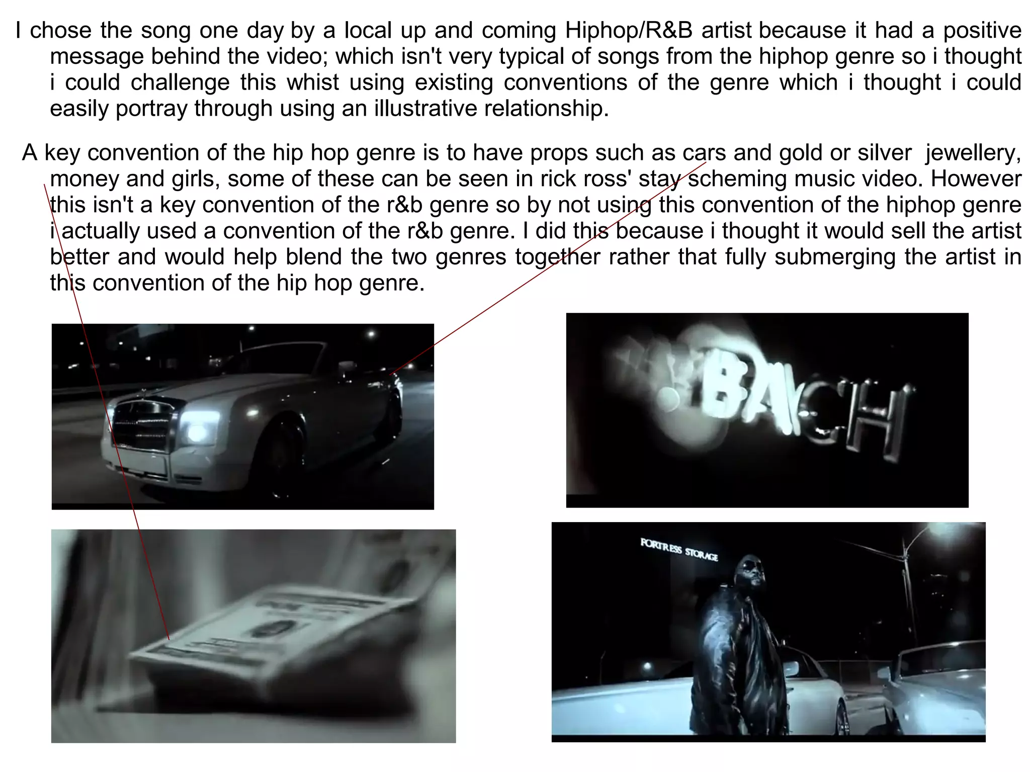 I chose the song one day by a local up and coming Hiphop/R&B artist because it had a positive
    message behind the video; which isn't very typical of songs from the hiphop genre so i thought
    i could challenge this whist using existing conventions of the genre which i thought i could
    easily portray through using an illustrative relationship.
A key convention of the hip hop genre is to have props such as cars and gold or silver jewellery,
  money and girls, some of these can be seen in rick ross' stay scheming music video. However
  this isn't a key convention of the r&b genre so by not using this convention of the hiphop genre
  i actually used a convention of the r&b genre. I did this because i thought it would sell the artist
  better and would help blend the two genres together rather that fully submerging the artist in
  this convention of the hip hop genre.
 