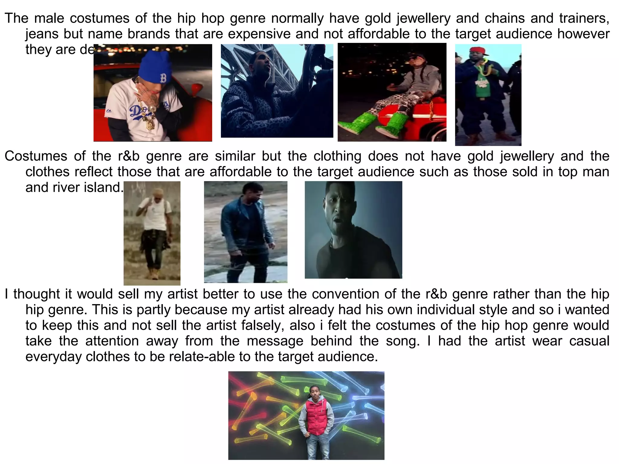 The male costumes of the hip hop genre normally have gold jewellery and chains and trainers,
   jeans but name brands that are expensive and not affordable to the target audience however
   they are desirable.




Costumes of the r&b genre are similar but the clothing does not have gold jewellery and the
  clothes reflect those that are affordable to the target audience such as those sold in top man
  and river island.




I thought it would sell my artist better to use the convention of the r&b genre rather than the hip
    hip genre. This is partly because my artist already had his own individual style and so i wanted
    to keep this and not sell the artist falsely, also i felt the costumes of the hip hop genre would
    take the attention away from the message behind the song. I had the artist wear casual
    everyday clothes to be relate-able to the target audience.
 