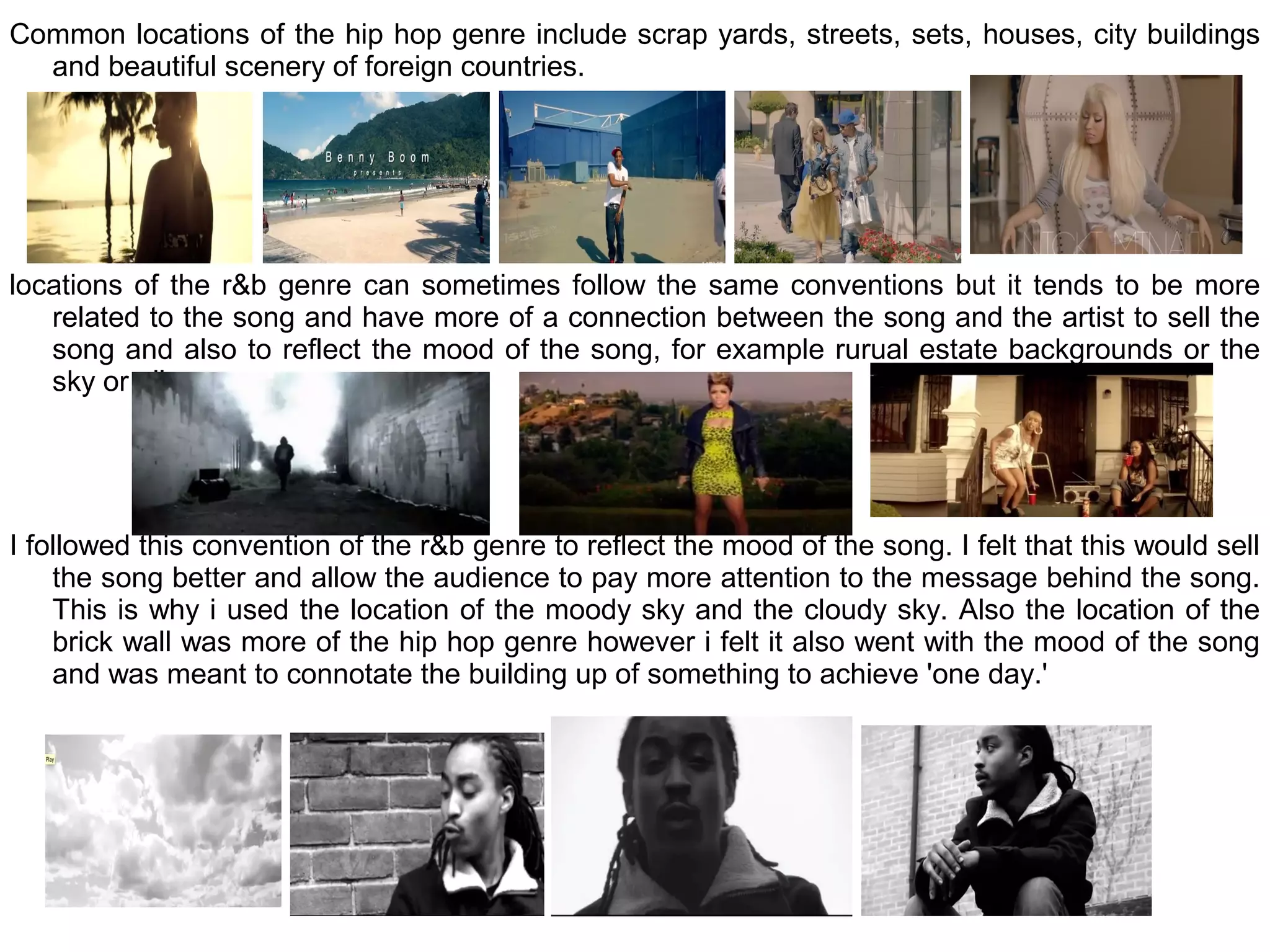 Common locations of the hip hop genre include scrap yards, streets, sets, houses, city buildings
  and beautiful scenery of foreign countries.




locations of the r&b genre can sometimes follow the same conventions but it tends to be more
   related to the song and have more of a connection between the song and the artist to sell the
   song and also to reflect the mood of the song, for example rurual estate backgrounds or the
   sky or alleys.




I followed this convention of the r&b genre to reflect the mood of the song. I felt that this would sell
    the song better and allow the audience to pay more attention to the message behind the song.
    This is why i used the location of the moody sky and the cloudy sky. Also the location of the
    brick wall was more of the hip hop genre however i felt it also went with the mood of the song
    and was meant to connotate the building up of something to achieve 'one day.'
 