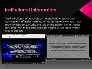 The institutional information at the end follows forms and
conventions of trailer making. Although the way we laid it out
may not because usually the role of the person is in a smaller
font and then their name is bigger where as we have written
it all in one size
 