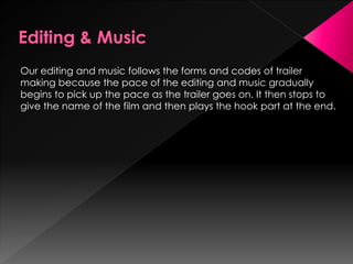 Our editing and music follows the forms and codes of trailer
making because the pace of the editing and music gradually
begins to pick up the pace as the trailer goes on. It then stops to
give the name of the film and then plays the hook part at the end.
 