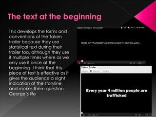 This develops the forms and
conventions of the Taken
trailer because they use
statistical text during their
trailer too, although they use
it multiple times where as we
only use it once at the
beginning. I think that this
piece of text is effective as it
gives the audience a slight
indication of the storyline
and makes them question
George’s life
 