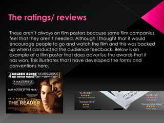 These aren’t always on film posters because some film companies
feel that they aren’t needed. Although I thought that it would
encourage people to go and watch the film and this was backed
up when I conducted the audience feedback. Below is an
example of a film poster that does advertise the awards that it
has won. This illustrates that I have developed the forms and
conventions here.
 