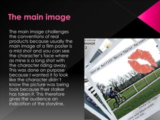 The main image challenges
the conventions of real
products because usually the
main image of a film poster is
a mid shot and you can see
the character’s face where
as mine is a long shot with
the character riding away.
This was done on purpose
because I wanted it to look
like the character didn’t
know the picture was being
took because their stalker
has taken it. This therefore
gives the audience an
indication of the storyline.
 