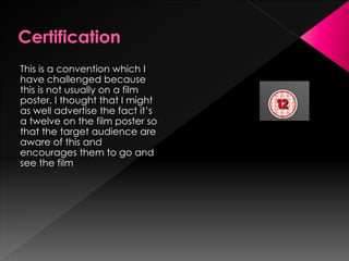 This is a convention which I
have challenged because
this is not usually on a film
poster. I thought that I might
as well advertise the fact it’s
a twelve on the film poster so
that the target audience are
aware of this and
encourages them to go and
see the film
 