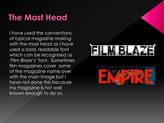 I have used the conventions
of typical magazine making
with the mast head as I have
used a bold, readable font
which can be recognised as
‘Film Blaze’s’ font. Sometimes
film magazines cover some
of the magazine name over
with the main image but I
have not done this because
my magazine is not well
known enough to do so.
 