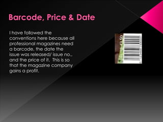 I have followed the
conventions here because all
professional magazines need
a barcode, the date the
issue was released/ issue no.,
and the price of it. This is so
that the magazine company
gains a profit.
 
