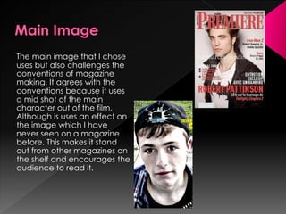The main image that I chose
uses but also challenges the
conventions of magazine
making. It agrees with the
conventions because it uses
a mid shot of the main
character out of the film.
Although is uses an effect on
the image which I have
never seen on a magazine
before. This makes it stand
out from other magazines on
the shelf and encourages the
audience to read it.
 