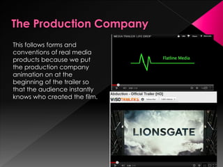 This follows forms and
conventions of real media
products because we put
the production company
animation on at the
beginning of the trailer so
that the audience instantly
knows who created the film.
 