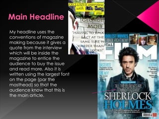 My headline uses the
conventions of magazine
making because it gives a
quote from the interview
which will be inside the
magazine to entice the
audience to buy the issue
and read more. Also it is
written using the largest font
on the page (par the
masthead) so that the
audience know that this is
the main article.
 