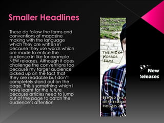 These do follow the forms and
conventions of magazine
making with the language
which they are written in
because they use words which
are made to entice the
audience in like for example
NEW releases. Although it does
challenge the conventions too
because my target audience
picked up on the fact that
they are readable but don’t
completely stand out on the
page. This is something which I
have learnt for the future
because articles need to jump
out of the page to catch the
audience’s attention
 