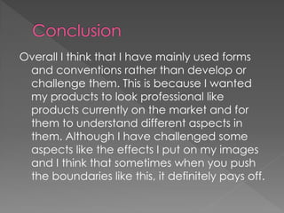 Overall I think that I have mainly used forms
 and conventions rather than develop or
 challenge them. This is because I wanted
 my products to look professional like
 products currently on the market and for
 them to understand different aspects in
 them. Although I have challenged some
 aspects like the effects I put on my images
 and I think that sometimes when you push
 the boundaries like this, it definitely pays off.
 