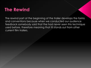 The rewind part at the beginning of the trailer develops the forms
and conventions because when we conducted our audience
feedback somebody said that the had never seen this technique
used before, therefore meaning that tit stands out from other
current film trailers.
 