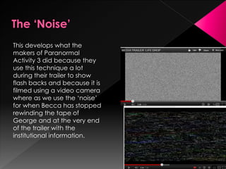 This develops what the
makers of Paranormal
Activity 3 did because they
use this technique a lot
during their trailer to show
flash backs and because it is
filmed using a video camera
where as we use the ‘noise’
for when Becca has stopped
rewinding the tape of
George and at the very end
of the trailer with the
institutional information.
 