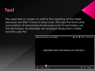 We used text on screen to add to the narrative of the trailer
because we didn’t have a voice over. This uses the forms and
conventions of real products because a lot of real trailers use
this technique, for example we analysed Abduction’s trailer
and this uses this
 