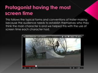 This follows the typical forms and conventions of trailer making
because the audience needs to establish themselves who they
think the main character is and we helped this with the use of
screen time each character had.
 