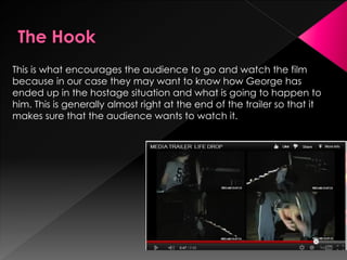 This is what encourages the audience to go and watch the film
because in our case they may want to know how George has
ended up in the hostage situation and what is going to happen to
him. This is generally almost right at the end of the trailer so that it
makes sure that the audience wants to watch it.
 