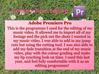 Adobe Premiere Pro
This is the programme I used for the editing of my
music video. It allowed me to import all of my
footage and the pick out the shots I wanted in
my music video. I was able to add in my jump
cuts but using the cutting tool. I was also able to
add my fade transition at the end of my music
video, play with the colour grading and make
my lip synching look on time. I used this last
year, and feel fully comfortable with it as an
editing programme!
 