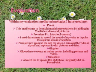 Within my evaluation media technologies I have used are:
 Prezi
 This enables me to do multi modal presentations by adding in
YouTube videos and pictures.
 Premiere Pro & (school camera)
 I used this camera to record the sound of my voice as I spoke
through the second evaluation
 Premiere pro again let me edit my video, I removed the video of
myself and replaced it with pictures and titles.
Glogster
 Allowed me to create an online poster, including pictures and
videos
Slideshare
 Allowed me to upload this slideshow I originally did on
PowerPoint.
 
