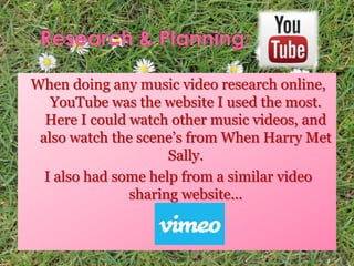 When doing any music video research online,
YouTube was the website I used the most.
Here I could watch other music videos, and
also watch the scene’s from When Harry Met
Sally.
I also had some help from a similar video
sharing website...
 