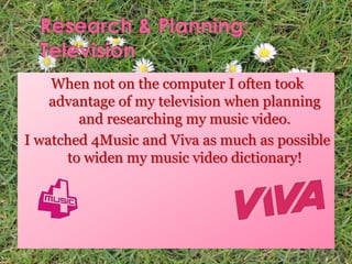 When not on the computer I often took
advantage of my television when planning
and researching my music video.
I watched 4Music and Viva as much as possible
to widen my music video dictionary!
 
