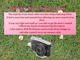 The majority of my music video was shot using a Samsung NX10.
It had a zoom lens and manual focus allowing me more control of my
shots.
It was very light and small so I was able to get the shots I wanted
without any hassle of manoeuvring the camera.
I also used an 8GB SD Memory card to hold all my footage on.
And after copied it on to my memory stick.
 