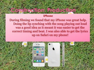 iPhone
During filming we found that my iPhone was great help.
Doing the lip synching with the song playing out loud
was a good idea as it meant it was easier to get the
correct timing and beat. I was also able to get the lyrics
up on Safari on my phone!
 