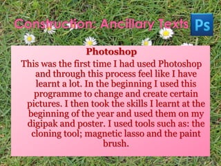 Photoshop
This was the first time I had used Photoshop
and through this process feel like I have
learnt a lot. In the beginning I used this
programme to change and create certain
pictures. I then took the skills I learnt at the
beginning of the year and used them on my
digipak and poster. I used tools such as: the
cloning tool; magnetic lasso and the paint
brush.
 