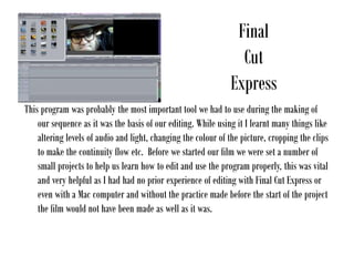 Final
Cut
Express
This program was probably the most important tool we had to use during the making of
our sequence as it was the basis of our editing. While using it I learnt many things like
altering levels of audio and light, changing the colour of the picture, cropping the clips
to make the continuity flow etc. Before we started our film we were set a number of
small projects to help us learn how to edit and use the program properly, this was vital
and very helpful as I had had no prior experience of editing with Final Cut Express or
even with a Mac computer and without the practice made before the start of the project
the film would not have been made as well as it was.
 