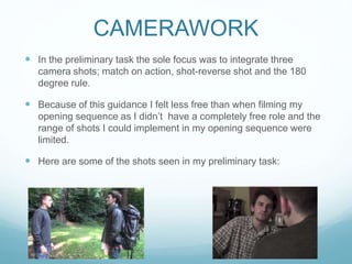 CAMERAWORK
 In the preliminary task the sole focus was to integrate three
camera shots; match on action, shot-reverse shot and the 180
degree rule.
 Because of this guidance I felt less free than when filming my
opening sequence as I didn’t have a completely free role and the
range of shots I could implement in my opening sequence were
limited.
 Here are some of the shots seen in my preliminary task:
 