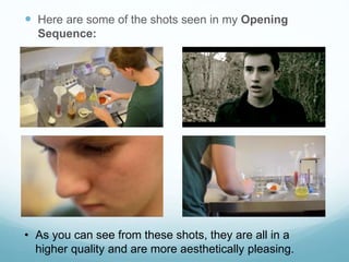  Here are some of the shots seen in my Opening
Sequence:
• As you can see from these shots, they are all in a
higher quality and are more aesthetically pleasing.
 