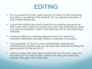 EDITING
 For my preliminary task I spent around 2-3 hours to edit everything
and place a soundtrack that would fit. For my opening sequence it
was at least double this.
 I found that editing was much harder for my opening sequence as
there were more rushes to choose from and I was motivated to make
it as good as possible (I wasn’t motivated like this for the preliminary
exercise).
 I enjoyed editing my opening sequence more as I wanted to
overcome difficulties and learn things to maximise my product.
 The production of ‘Score’ is more aesthetically pleasing and
entertaining for viewers and you can see clear evidence showing the
great amount of time put into it.
 I learnt a great deal more about using Final Cut Pro and I went into
the editing of my product with a taster from doing the preliminary
exercise, this gave me a head start.
 