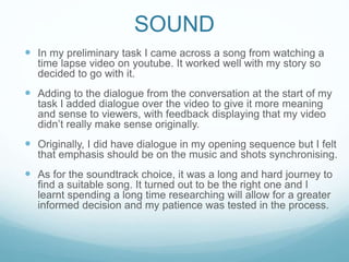 SOUND
 In my preliminary task I came across a song from watching a
time lapse video on youtube. It worked well with my story so
decided to go with it.
 Adding to the dialogue from the conversation at the start of my
task I added dialogue over the video to give it more meaning
and sense to viewers, with feedback displaying that my video
didn’t really make sense originally.
 Originally, I did have dialogue in my opening sequence but I felt
that emphasis should be on the music and shots synchronising.
 As for the soundtrack choice, it was a long and hard journey to
find a suitable song. It turned out to be the right one and I
learnt spending a long time researching will allow for a greater
informed decision and my patience was tested in the process.
 