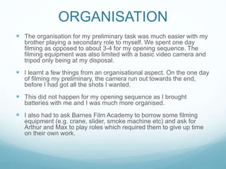 ORGANISATION
 The organisation for my preliminary task was much easier with my
brother playing a secondary role to myself. We spent one day
filming as opposed to about 3-4 for my opening sequence. The
filming equipment was also limited with a basic video camera and
tripod only being at my disposal.
 I learnt a few things from an organisational aspect. On the one day
of filming my preliminary, the camera run out towards the end,
before I had got all the shots I wanted.
 This did not happen for my opening sequence as I brought
batteries with me and I was much more organised.
 I also had to ask Barnes Film Academy to borrow some filming
equipment (e.g. crane, slider, smoke machine etc) and ask for
Arthur and Max to play roles which required them to give up time
on their own work.
 