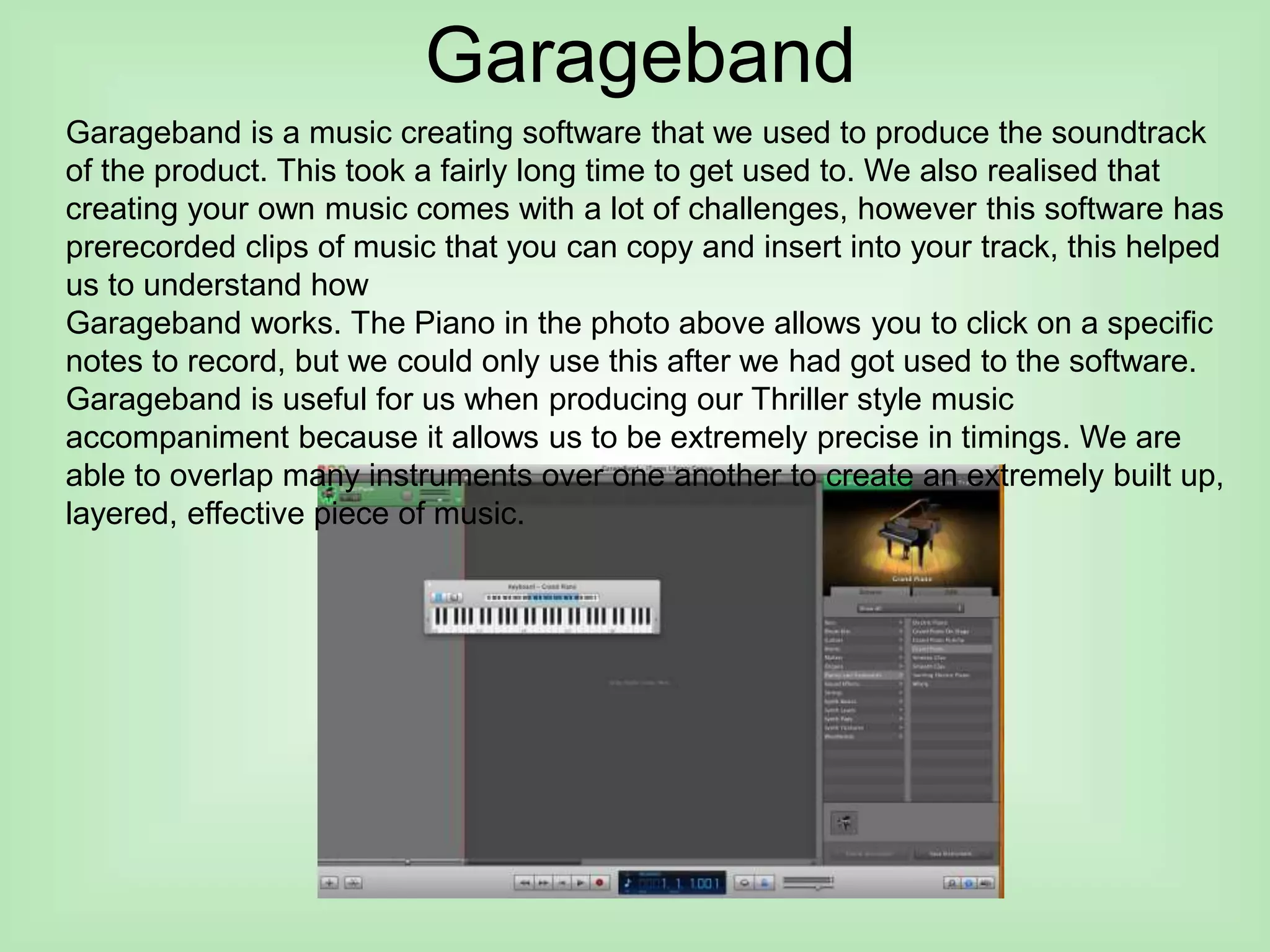Garageband
Garageband is a music creating software that we used to produce the soundtrack
of the product. This took a fairly long time to get used to. We also realised that
creating your own music comes with a lot of challenges, however this software has
prerecorded clips of music that you can copy and insert into your track, this helped
us to understand how
Garageband works. The Piano in the photo above allows you to click on a specific
notes to record, but we could only use this after we had got used to the software.
Garageband is useful for us when producing our Thriller style music
accompaniment because it allows us to be extremely precise in timings. We are
able to overlap many instruments over one another to create an extremely built up,
layered, effective piece of music.
 