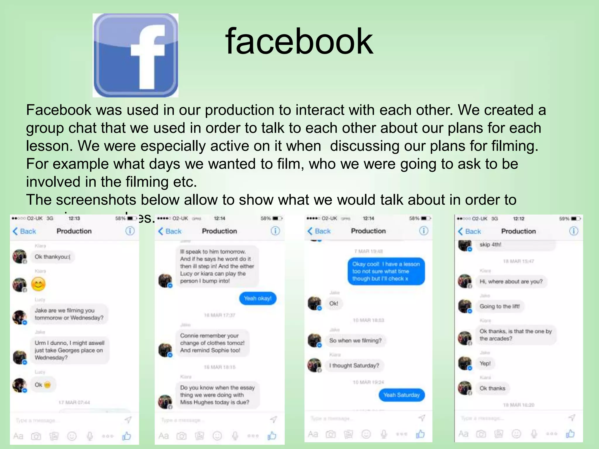 facebook
Facebook was used in our production to interact with each other. We created a
group chat that we used in order to talk to each other about our plans for each
lesson. We were especially active on it when discussing our plans for filming.
For example what days we wanted to film, who we were going to ask to be
involved in the filming etc.
The screenshots below allow to show what we would talk about in order to
organise ourselves.
 