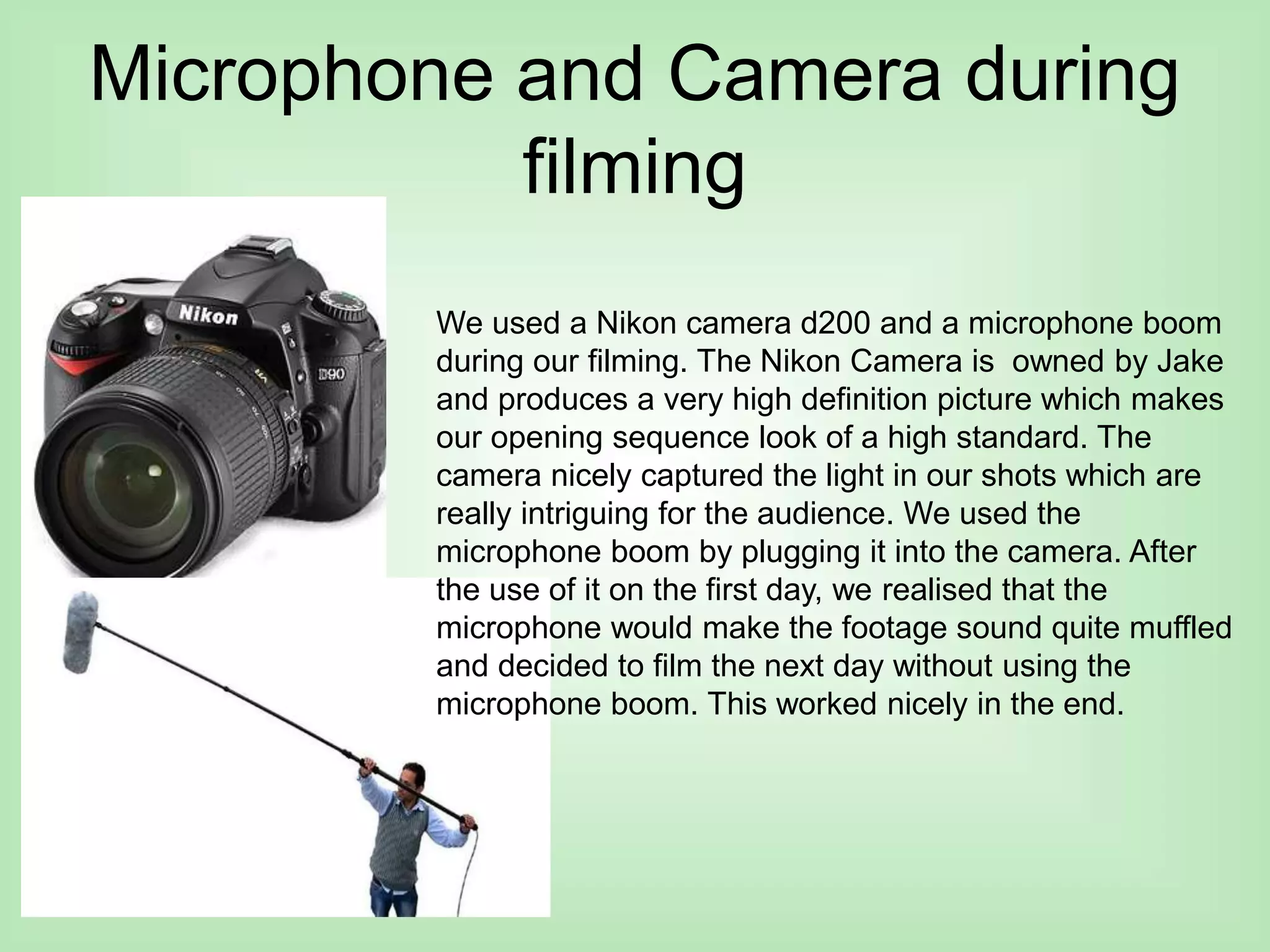 Microphone and Camera during
filming
We used a Nikon camera d200 and a microphone boom
during our filming. The Nikon Camera is owned by Jake
and produces a very high definition picture which makes
our opening sequence look of a high standard. The
camera nicely captured the light in our shots which are
really intriguing for the audience. We used the
microphone boom by plugging it into the camera. After
the use of it on the first day, we realised that the
microphone would make the footage sound quite muffled
and decided to film the next day without using the
microphone boom. This worked nicely in the end.
 