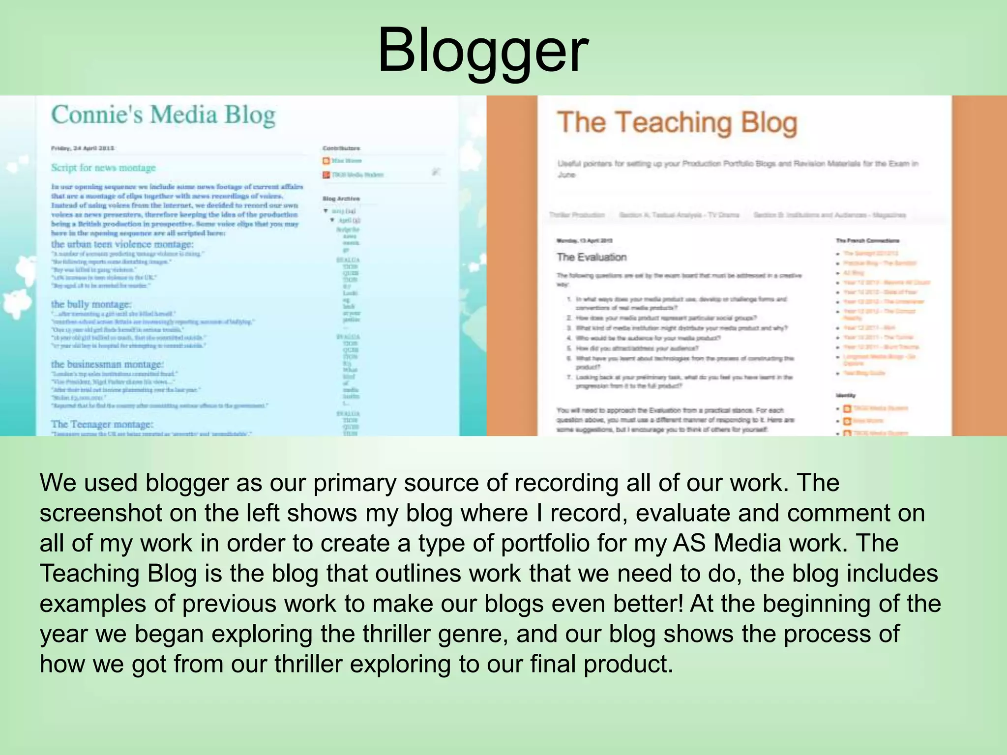 Blogger
We used blogger as our primary source of recording all of our work. The
screenshot on the left shows my blog where I record, evaluate and comment on
all of my work in order to create a type of portfolio for my AS Media work. The
Teaching Blog is the blog that outlines work that we need to do, the blog includes
examples of previous work to make our blogs even better! At the beginning of the
year we began exploring the thriller genre, and our blog shows the process of
how we got from our thriller exploring to our final product.
 