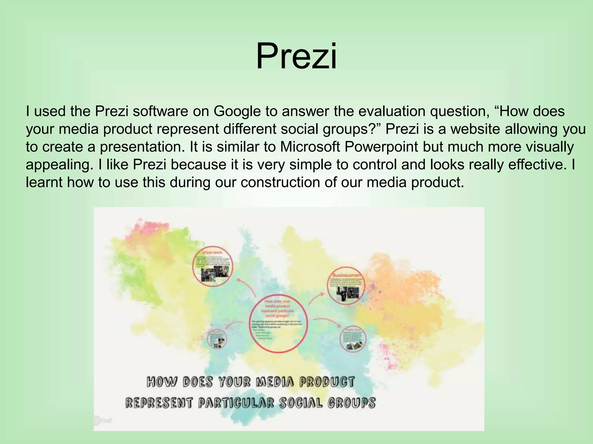 Prezi
I used the Prezi software on Google to answer the evaluation question, “How does
your media product represent different social groups?” Prezi is a website allowing you
to create a presentation. It is similar to Microsoft Powerpoint but much more visually
appealing. I like Prezi because it is very simple to control and looks really effective. I
learnt how to use this during our construction of our media product.
 