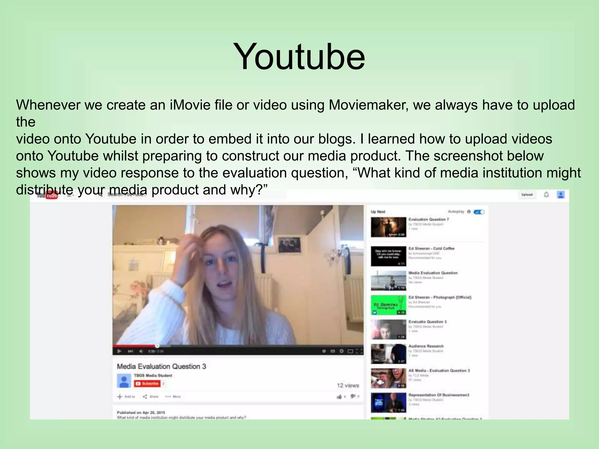 Youtube
Whenever we create an iMovie file or video using Moviemaker, we always have to upload
the
video onto Youtube in order to embed it into our blogs. I learned how to upload videos
onto Youtube whilst preparing to construct our media product. The screenshot below
shows my video response to the evaluation question, “What kind of media institution might
distribute your media product and why?”
 