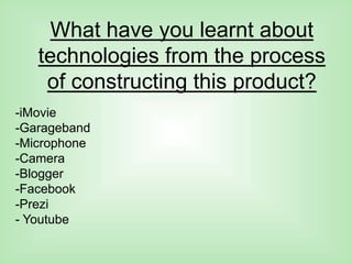 What have you learnt about
technologies from the process
of constructing this product?
-iMovie
-Garageband
-Microphone
-Camera
-Blogger
-Facebook
-Prezi
- Youtube
 