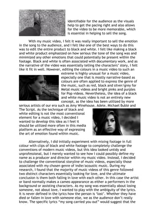identifiable for the audience as the visuals
help to get the pacing right and also allows
for the video to be more memorable, which
is essential in helping to sell the song.
With my music video, I felt it was really important to sell the emotion
in the song to the audience, and I felt like one of the best ways to do this
was to edit the entire product to black and white. I felt like making a black
and white product emphasized on how serious the tone of the song was and
minimized any other emotions that could potentially be present within the
footage. Black and white is often associated with documentary work, and as
the narrative of the video was essentially telling the characters’ story, I felt
like it fit in well. However, editing the colours in a music video to such an
extreme is highly unusual for a music video,
especially one that is mostly narrative-based as
colours are often applied to express the genre of
the music, such as red, black and silver/grey for
Metal music videos and bright pinks and purples
for Pop videos. Nevertheless, the idea of a black
and white music video is not an entirely new
concept, as the idea has been utilized by more
serious artists of our era such as Amy Winehouse, Adele, Michael Bublé and
The Script. As the technique of black and
white editing is not the most conventional
element for a music video, I decided I
wanted to develop this idea as I feel it
should be utilized more often in this media
platform as an effective way of expressing
the art of emotion found within music.
Alternatively, I did initially experiment with mixing footage in full
colour with clips of black and white footage to completely challenge the
conventions of modern music videos, but this idea looked untidy and
unprofessional, but I merely wanted to see how I could possibly define my
name as a producer and director within my music video. Instead, I decided
to challenge the conventional storyline of music videos, especially those
associated with my chosen genre of indie/acoustic music. During my
research, I found that the majority of music videos of this genre followed
two distinct characters essentially looking for love, and the ultimate
conclusion is them both falling in love with each other. In this case the artist
or band normally makes a cameo appearance as either a performers in the
background or assisting characters. As my song was essentially about losing
someone, not about love, I wanted to play with the ambiguity of the lyrics.
It is never defined in the lyrics how the person is ‘lost’. Whether they have
died or fallen in love with someone else, we as the audience don’t really
know. The specific lyrics “my song carried you out” would suggest that the
 
