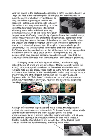 song was played in the background as someone’s coffin was carried away; so
I kept this idea as the main key-point for the plot, but I still decided to
make the entire production very ambiguous to
keep my audience guessing as to what has
happened - acting as an enigma code to hook in
the audience and keep them watching. In order
to do this, I purposely used very little actors
within my music video as I didn’t want any
identifiable characters as this would have given
the plot away; that’s why I used plenty of point-of-view shots and close-ups
to hide most evidence of any characters being involved, apart from minor
mid and long shots where the faces of the characters aren’t clearly visible
and shots of the photos throughout the footage, which only contains the
‘characters’ at a much younger age. Although a complete challenge of
conventions, I still think it worked in the sense that even at the end you
don’t know who the song is aimed at, but at the same time the footage does
make sense, and I am really proud of what I have produced and the
messages that have been put across to my audience, and I hope that this
creativity can be associated with something that I am capable of producing.
During my research of existing music videos, I also interestingly
noticed the use of brand and self-advertising. This is essentially where the
artist(s) incorporate products related to themselves within their music
videos to help also sell these. These might be in the form of their own music
products or merchandise, or the branded products that they perhaps sponsor
or advertise. One of the biggest examples of this was Lady Gaga and
Beyonce’s video for ‘Telephone’, notorious for the product placement of
Diet Coke, Virgin Mobile, Chevrolet, Polaroid, and Heartbeats earphones
that Gaga herself co-designed.
Although more common in pop and RnB music videos, this technique of
product placement was even noticeable in Ed Sheeran’s music videos, which
considering he conforms to the indie/acoustic genre, was quite
unconventional. So, as it seemed to be that most music artists will at some
point use the technique of product placement in their music videos, I
decided to do the shameful deed and include shots of the Digipak that I
created to advertise my chosen song, within my music video.
 