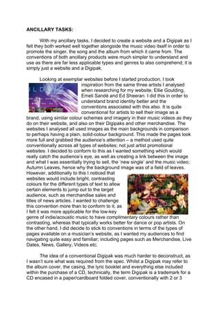 ANCILLARY TASKS:
With my ancillary tasks, I decided to create a website and a Digipak as I
felt they both worked well together alongside the music video itself in order to
promote the singer, the song and the album from which it came from. The
conventions of both ancillary products were much simpler to understand and
use as there are far less applicable types and genres to also comprehend; it is
simply just a website and a Digipak.
Looking at exemplar websites before I started production, I took
inspiration from the same three artists I analysed
when researching for my website; Ellie Goulding,
Emeli Sandé and Ed Sheeran. I did this in order to
understand brand identity better and the
conventions associated with this also. It is quite
conventional for artists to sell their image as a
brand, using similar colour schemes and imagery in their music videos as they
do on their website, and also on their Digipaks and other merchandise. The
websites I analysed all used images as the main backgrounds in comparison
to perhaps having a plain, solid-colour background. This made the pages look
more full and grabbed the audience’s attention – a method used quite
conventionally across all types of websites; not just artist promotional
websites. I decided to conform to this as I wanted something which would
really catch the audience’s eye, as well as creating a link between the image
and what I was essentially trying to sell, the ‘new single’ and the music video;
Autumn Leaves, hence why the background image was of a field of leaves.
However, additionally to this I noticed that
websites would include bright, contrasting
colours for the different types of text to allow
certain elements to jump out to the target
audience, such as merchandise sales and
titles of news articles. I wanted to challenge
this convention more than to conform to it, as
I felt it was more applicable for the low-key
genre of indie/acoustic music to have complimentary colours rather than
contrasting, whereas that typically works better for dance or pop artists. On
the other hand, I did decide to stick to conventions in terms of the types of
pages available on a musician’s website, as I wanted my audiences to find
navigating quite easy and familiar; including pages such as Merchandise, Live
Dates, News, Gallery, Videos etc.
The idea of a conventional Digipak was much harder to deconstruct, as
I wasn’t sure what was required from the spec. Whilst a Digipak may refer to
the album cover, the casing, the lyric booklet and everything else included
within the purchase of a CD, technically, the term Digipak is a trademark for a
CD encased in a paper/cardboard folded cover, conventionally with 2 or 3
 