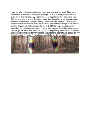 main panels, but they can typically have as many as they want. The more
conventional method currently for storing CDs is in a clear jewel case, but
Digipaks™ are increasingly becoming more popular as they are more eco-
friendly and less prone to damage, hence why I decided to go along with this
kind of a template for my own product. I also decided to design a template
with three panels wide as this was the most conventional design for a ‘deluxe
edition’ Digipak as it allows room for up to 2 CDs to be packaged. When I
looked at my existing examples, I noticed that images printed on the exterior
of the Digipak were also included on the corresponding website, so I included
the background image for my website as part of the background design for my
Digipak cover to create conventional brand identity for my artist.
	
  
 