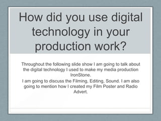 How did you use digital
technology in your
production work?
Throughout the following slide show I am going to talk about
the digital technology I used to make my media production
IronStone.
I am going to discuss the Filming, Editing, Sound. I am also
going to mention how I created my Film Poster and Radio
Advert.
 