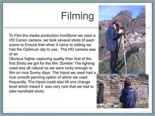 Filming
To Film the media production IronStone we used a
HD Canon camera, we took several shots of each
scene to Ensure that when it came to editing we
had the Optimum clip to use. The HD camera was
of an
Obvious higher capturing quality than that of the
first Shots we got for the film ‘Zombie’ The lighting
used was all natural as we were lucky enough to
film on nice Sunny days. The tripod we used had a
nice smooth panning option of which we used
frequently. The tripod could also tilt and change
level which meant it was very rare that we had to
take handheld shots.
 